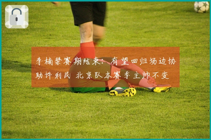 李楠禁赛期结束：有望回归场边协助许利民 北京队本赛季主帅不变