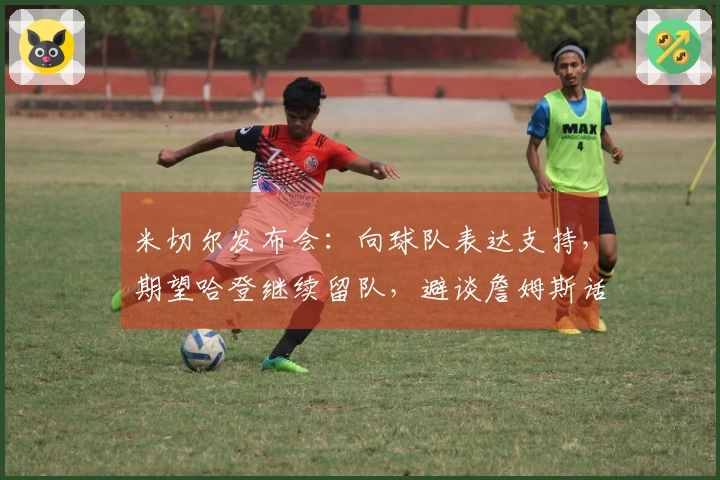米切尔发布会：向球队表达支持，期望哈登继续留队，避谈詹姆斯话题！