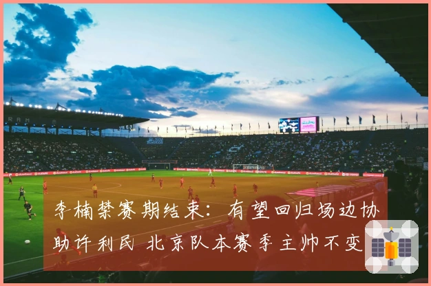 李楠禁赛期结束：有望回归场边协助许利民 北京队本赛季主帅不变