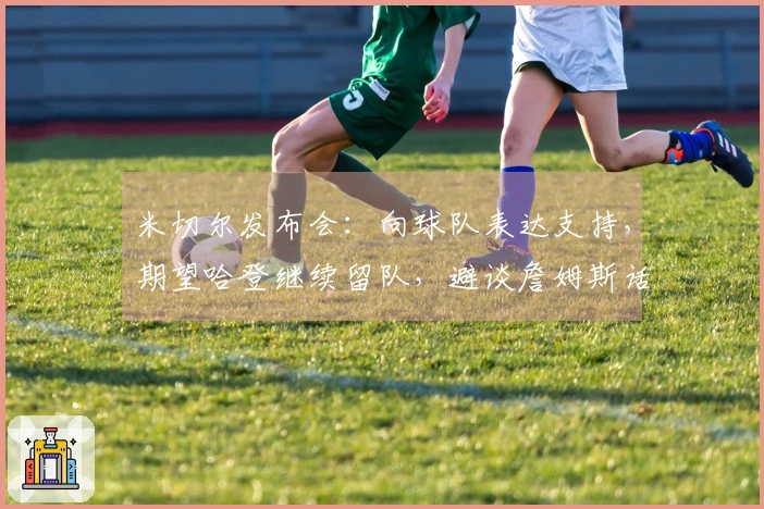 米切尔发布会：向球队表达支持，期望哈登继续留队，避谈詹姆斯话题！