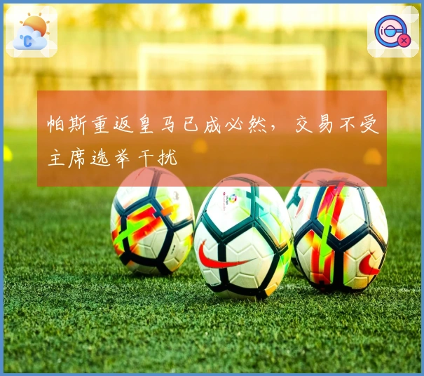 帕斯重返皇马已成必然，交易不受主席选举干扰
